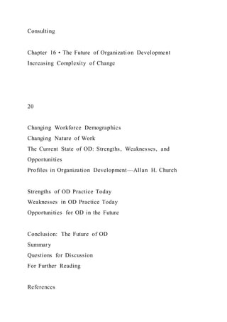 Consulting
Chapter 16 • The Future of Organization Development
Increasing Complexity of Change
20
Changing Workforce Demographics
Changing Nature of Work
The Current State of OD: Strengths, Weaknesses, and
Opportunities
Profiles in Organization Development—Allan H. Church
Strengths of OD Practice Today
Weaknesses in OD Practice Today
Opportunities for OD in the Future
Conclusion: The Future of OD
Summary
Questions for Discussion
For Further Reading
References
 