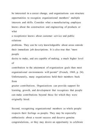 be interested in a career change, and organizations can structure
opportunities to recognize organizational members’ multiple
interests and skills. Consider what a manufacturing employee
knows about the construction and engineering of products or
what
a receptionist knows about customer service and public
relations
problems. They can be very knowledgeable about areas outside
their immediate job descriptions. It is also true that “most
people
desire to make, and are capable of making, a much higher level
of
contribution to the attainment of organization goals than most
organizational environments will permit” (French, 1969, p. 24).
Unfortunately, many organizations hold their members back
from
greater contributions. Organizations can provide support for
learning, growth, and development that recognizes that people
can make contributions beyond those for which they were
originally hired.
Second, recognizing organizational members as whole people
respects their feelings as people. They may be especially
enthusiastic about a recent success and deserve genuine
congratulations, or they may desire an opportunity to celebrate
 