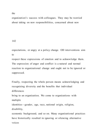 the
organization’s success with colleagues. They may be worried
about taking on new responsibilities, concerned about new
142
expectations, or angry at a policy change. OD interventions aim
to
respect these expressions of emotion and to acknowledge them.
The expression of anger and conflict is a natural and normal
reaction to organizational change and ought not to be ignored or
suppressed.
Finally, respecting the whole person means acknowledging and
recognizing diversity and the benefits that individual
differences
bring to an organization. We come to organizations with
multiple
identities—gender, age, race, national origin, religion,
disability,
economic background, and so on. Many organizational practices
have historically resulted in ignoring or silencing alternative
voices
 