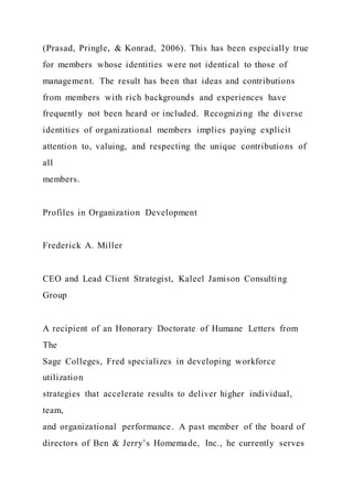 (Prasad, Pringle, & Konrad, 2006). This has been especially true
for members whose identities were not identical to those of
management. The result has been that ideas and contributions
from members with rich backgrounds and experiences have
frequently not been heard or included. Recognizing the diverse
identities of organizational members implies paying explicit
attention to, valuing, and respecting the unique contributions of
all
members.
Profiles in Organization Development
Frederick A. Miller
CEO and Lead Client Strategist, Kaleel Jamison Consulting
Group
A recipient of an Honorary Doctorate of Humane Letters from
The
Sage Colleges, Fred specializes in developing workforce
utilization
strategies that accelerate results to deliver higher individual,
team,
and organizational performance. A past member of the board of
directors of Ben & Jerry’s Homemade, Inc., he currently serves
 