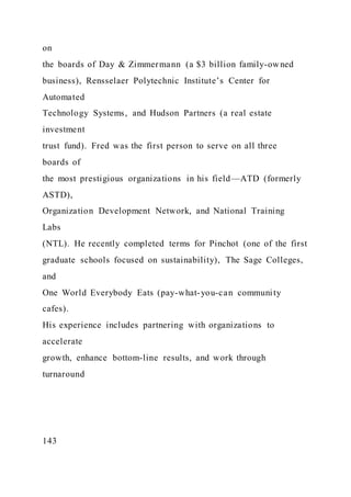 on
the boards of Day & Zimmermann (a $3 billion family-owned
business), Rensselaer Polytechnic Institute’s Center for
Automated
Technology Systems, and Hudson Partners (a real estate
investment
trust fund). Fred was the first person to serve on all three
boards of
the most prestigious organizations in his field—ATD (formerly
ASTD),
Organization Development Network, and National Training
Labs
(NTL). He recently completed terms for Pinchot (one of the first
graduate schools focused on sustainability), The Sage Colleges,
and
One World Everybody Eats (pay-what-you-can community
cafes).
His experience includes partnering with organizations to
accelerate
growth, enhance bottom-line results, and work through
turnaround
143
 