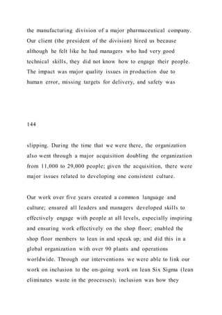 the manufacturing division of a major pharmaceutical company.
Our client (the president of the division) hired us because
although he felt like he had managers who had very good
technical skills, they did not know how to engage their people.
The impact was major quality issues in production due to
human error, missing targets for delivery, and safety was
144
slipping. During the time that we were there, the organization
also went through a major acquisition doubling the organization
from 11,000 to 29,000 people; given the acquisition, there were
major issues related to developing one consistent culture.
Our work over five years created a common language and
culture; ensured all leaders and managers developed skills to
effectively engage with people at all levels, especially inspiring
and ensuring work effectively on the shop floor; enabled the
shop floor members to lean in and speak up; and did this in a
global organization with over 90 plants and operations
worldwide. Through our interventions we were able to link our
work on inclusion to the on-going work on lean Six Sigma (lean
eliminates waste in the processes); inclusion was how they
 
