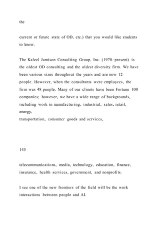 the
current or future state of OD, etc.) that you would like students
to know.
The Kaleel Jamison Consulting Group, Inc. (1970–present) is
the oldest OD consulting and the oldest diversity firm. We have
been various sizes throughout the years and are now 12
people. However, when the consultants were employees, the
firm was 48 people. Many of our clients have been Fortune 100
companies; however, we have a wide range of backgrounds,
including work in manufacturing, industrial, sales, retail,
energy,
transportation, consumer goods and services,
145
telecommunications, media, technology, education, finance,
insurance, health services, government, and nonprofits.
I see one of the new frontiers of the field will be the work
interactions between people and AI.
 