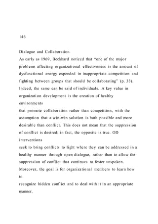 146
Dialogue and Collaboration
As early as 1969, Beckhard noticed that “one of the major
problems affecting organizational effectiveness is the amount of
dysfunctional energy expended in inappropriate competition and
fighting between groups that should be collaborating” (p. 33).
Indeed, the same can be said of individuals. A key value in
organization development is the creation of healthy
environments
that promote collaboration rather than competition, with the
assumption that a win-win solution is both possible and more
desirable than conflict. This does not mean that the suppression
of conflict is desired; in fact, the opposite is true. OD
interventions
seek to bring conflicts to light where they can be addressed in a
healthy manner through open dialogue, rather than to allow the
suppression of conflict that continues to fester unspoken.
Moreover, the goal is for organizational members to learn how
to
recognize hidden conflict and to deal with it in an appropriate
manner.
 