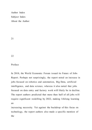 Author Index
Subject Index
About the Author
21
22
Preface
In 2018, the World Economic Forum issued its Future of Jobs
Report. Perhaps not surprisingly, the report noted an increase in
jobs focused on robotics and automation, Big Data, artificial
intelligence, and data science, whereas it also noted that jobs
focused on data entry and factory work will likely be in decline.
The report authors predicted that more than half of all jobs will
require significant reskilling by 2022, making lifelong learning
an
increasing necessity. Yet against the backdrop of this focus on
technology, the report authors also made a specific mention of
the
 