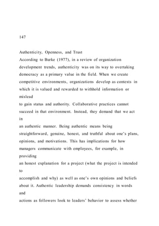 147
Authenticity, Openness, and Trust
According to Burke (1977), in a review of organization
development trends, authenticity was on its way to overtaking
democracy as a primary value in the field. When we create
competitive environments, organizations develop as contexts in
which it is valued and rewarded to withhold information or
mislead
to gain status and authority. Collaborative practices cannot
succeed in that environment. Instead, they demand that we act
in
an authentic manner. Being authentic means being
straightforward, genuine, honest, and truthful about one’s plans,
opinions, and motivations. This has implications for how
managers communicate with employees, for example, in
providing
an honest explanation for a project (what the project is intended
to
accomplish and why) as well as one’s own opinions and beliefs
about it. Authentic leadership demands consistency in words
and
actions as followers look to leaders’ behavior to assess whether
 