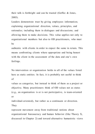their talk is forthright and can be trusted (Goffee & Jones,
2005).
Leaders demonstrate trust by giving employees information;
explaining organizational direction, values, principles, and
rationales; including them in dialogues and discussions; and
allowing them to make decisions. This value applies not only to
organizational members but also to OD practitioners, who must
be
authentic with clients in order to expect the same in return. This
means confronting clients where appropriate and being honest
with the client in the assessment of the data and one’s own
feelings.
No intervention or organization holds to all of the values listed
here as static entities. In fact, it is probably not useful to think
of
values as categories, but instead to think of them as a project or
objective. Many practitioners think of OD values not as states
(e.g., an organization is or is not participative, is team-oriented
or
individual-oriented), but rather as a continuum or direction.
They
represent movement away from traditional notions about
organizational bureaucracy and human behavior (like Theory X,
discussed in Chapter 2) and toward alternative humanistic views
 