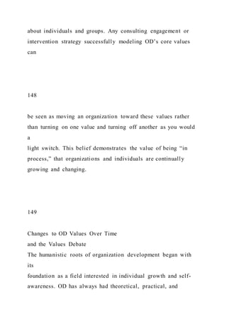 about individuals and groups. Any consulting engagement or
intervention strategy successfully modeling OD’s core values
can
148
be seen as moving an organization toward these values rather
than turning on one value and turning off another as you would
a
light switch. This belief demonstrates the value of being “in
process,” that organizations and individuals are continually
growing and changing.
149
Changes to OD Values Over Time
and the Values Debate
The humanistic roots of organization development began with
its
foundation as a field interested in individual growth and self-
awareness. OD has always had theoretical, practical, and
 