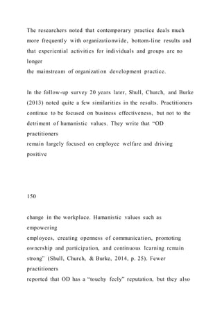 The researchers noted that contemporary practice deals much
more frequently with organizationwide, bottom-line results and
that experiential activities for individuals and groups are no
longer
the mainstream of organization development practice.
In the follow-up survey 20 years later, Shull, Church, and Burke
(2013) noted quite a few similarities in the results. Practitioners
continue to be focused on business effectiveness, but not to the
detriment of humanistic values. They write that “OD
practitioners
remain largely focused on employee welfare and driving
positive
150
change in the workplace. Humanistic values such as
empowering
employees, creating openness of communication, promoting
ownership and participation, and continuous learning remain
strong” (Shull, Church, & Burke, 2014, p. 25). Fewer
practitioners
reported that OD has a “touchy feely” reputation, but they also
 