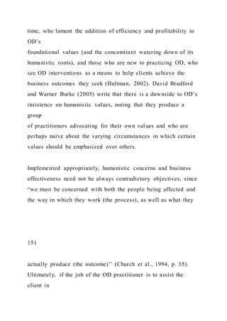 time, who lament the addition of efficiency and profitability to
OD’s
foundational values (and the concomitant watering down of its
humanistic roots), and those who are new to practicing OD, who
see OD interventions as a means to help clients achieve the
business outcomes they seek (Hultman, 2002). David Bradford
and Warner Burke (2005) write that there is a downside to OD’s
insistence on humanistic values, noting that they produce a
group
of practitioners advocating for their own values and who are
perhaps naive about the varying circumstances in which certain
values should be emphasized over others.
Implemented appropriately, humanistic concerns and business
effectiveness need not be always contradictory objectives, since
“we must be concerned with both the people being affected and
the way in which they work (the process), as well as what they
151
actually produce (the outcome)” (Church et al., 1994, p. 35).
Ultimately, if the job of the OD practitioner is to assist the
client in
 