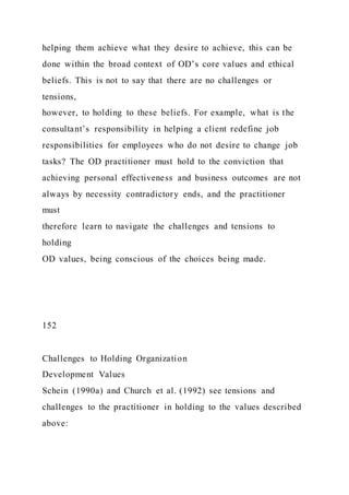 helping them achieve what they desire to achieve, this can be
done within the broad context of OD’s core values and ethical
beliefs. This is not to say that there are no challenges or
tensions,
however, to holding to these beliefs. For example, what is the
consultant’s responsibility in helping a client redefine job
responsibilities for employees who do not desire to change job
tasks? The OD practitioner must hold to the conviction that
achieving personal effectiveness and business outcomes are not
always by necessity contradictory ends, and the practitioner
must
therefore learn to navigate the challenges and tensions to
holding
OD values, being conscious of the choices being made.
152
Challenges to Holding Organization
Development Values
Schein (1990a) and Church et al. (1992) see tensions and
challenges to the practitioner in holding to the values described
above:
 