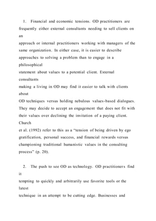 1. Financial and economic tensions. OD practitioners are
frequently either external consultants needing to sell clients on
an
approach or internal practitioners working with managers of the
same organization. In either case, it is easier to describe
approaches to solving a problem than to engage in a
philosophical
statement about values to a potential client. External
consultants
making a living in OD may find it easier to talk with clients
about
OD techniques versus holding nebulous values-based dialogues.
They may decide to accept an engagement that does not fit with
their values over declining the invitation of a paying client.
Church
et al. (1992) refer to this as a “tension of being driven by ego
gratification, personal success, and financial rewards versus
championing traditional humanistic values in the consulting
process” (p. 20).
2. The push to see OD as technology. OD practitioners find
it
tempting to quickly and arbitrarily use favorite tools or the
latest
technique in an attempt to be cutting edge. Businesses and
 