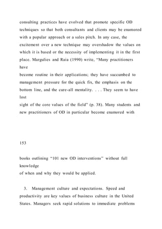 consulting practices have evolved that promote specific OD
techniques so that both consultants and clients may be enamored
with a popular approach or a sales pitch. In any case, the
excitement over a new technique may overshadow the values on
which it is based or the necessity of implementing it in the first
place. Margulies and Raia (1990) write, “Many practitioners
have
become routine in their applications; they have succumbed to
management pressure for the quick fix, the emphasis on the
bottom line, and the cure-all mentality. . . . They seem to have
lost
sight of the core values of the field” (p. 38). Many students and
new practitioners of OD in particular become enamored with
153
books outlining “101 new OD interventions” without full
knowledge
of when and why they would be applied.
3. Management culture and expectations. Speed and
productivity are key values of business culture in the United
States. Managers seek rapid solutions to immediate problems
 