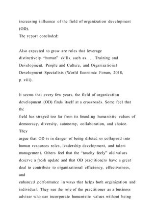 increasing influence of the field of organization development
(OD).
The report concluded:
Also expected to grow are roles that leverage
distinctively “human” skills, such as . . . Training and
Development, People and Culture, and Organizational
Development Specialists (World Economic Forum, 2018,
p. viii).
It seems that every few years, the field of organization
development (OD) finds itself at a crossroads. Some feel that
the
field has strayed too far from its founding humanistic values of
democracy, diversity, autonomy, collaboration, and choice.
They
argue that OD is in danger of being diluted or collapsed into
human resources roles, leadership development, and talent
management. Others feel that the “touchy feely” old values
deserve a fresh update and that OD practitioners have a great
deal to contribute to organizational efficiency, effectiveness,
and
enhanced performance in ways that helps both organization and
individual. They see the role of the practitioner as a business
adviser who can incorporate humanistic values without being
 