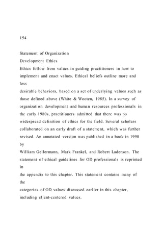 154
Statement of Organization
Development Ethics
Ethics follow from values in guiding practitioners in how to
implement and enact values. Ethical beliefs outline more and
less
desirable behaviors, based on a set of underlying values such as
those defined above (White & Wooten, 1985). In a survey of
organization development and human resources professionals in
the early 1980s, practitioners admitted that there was no
widespread definition of ethics for the field. Several scholars
collaborated on an early draft of a statement, which was further
revised. An annotated version was published in a book in 1990
by
William Gellermann, Mark Frankel, and Robert Ladenson. The
statement of ethical guidelines for OD professionals is reprinted
in
the appendix to this chapter. This statement contains many of
the
categories of OD values discussed earlier in this chapter,
including client-centered values.
 