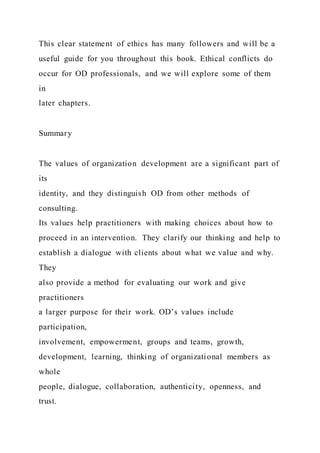 This clear statement of ethics has many followers and will be a
useful guide for you throughout this book. Ethical conflicts do
occur for OD professionals, and we will explore some of them
in
later chapters.
Summary
The values of organization development are a significant part of
its
identity, and they distinguish OD from other methods of
consulting.
Its values help practitioners with making choices about how to
proceed in an intervention. They clarify our thinking and help to
establish a dialogue with clients about what we value and why.
They
also provide a method for evaluating our work and give
practitioners
a larger purpose for their work. OD’s values include
participation,
involvement, empowerment, groups and teams, growth,
development, learning, thinking of organizational members as
whole
people, dialogue, collaboration, authenticity, openness, and
trust.
 