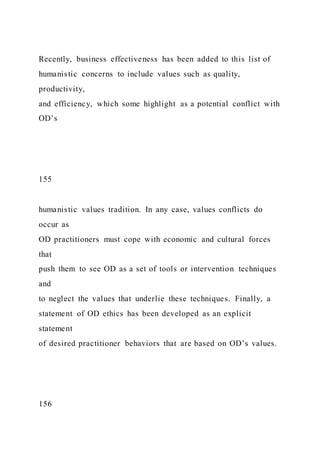 Recently, business effectiveness has been added to this list of
humanistic concerns to include values such as quality,
productivity,
and efficiency, which some highlight as a potential conflict with
OD’s
155
humanistic values tradition. In any case, values conflicts do
occur as
OD practitioners must cope with economic and cultural forces
that
push them to see OD as a set of tools or intervention techniques
and
to neglect the values that underlie these techniques. Finally, a
statement of OD ethics has been developed as an explicit
statement
of desired practitioner behaviors that are based on OD’s values.
156
 