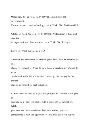 Margulies, N., & Raia, A. P. (1972). Organizational
development:
Values, process, and technology. New York, NY: McGraw -Hill.
White, L. P., & Wooten, K. C. (1985). Professional ethics and
practice
in organizational development. New York, NY: Praeger.
Exercise: What Would You Do?
Consider the statement of ethical guidelines for OD practice in
this
chapter’s appendix. What do you think a practitioner should do
when
confronted with these scenarios? Identify the item(s) in the
ethical
statement related to each situation.
1. You have learned of a possible project that would allow you
to
practice your new OD skills with a nonprofit organization.
While
you have not led a workshop like this before, you are
enthusiastic about the opportunity, and this could be a great
 