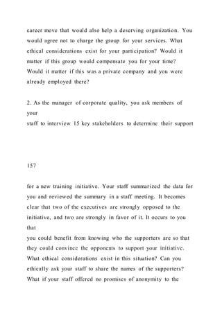 career move that would also help a deserving organization. You
would agree not to charge the group for your services. What
ethical considerations exist for your participation? Would it
matter if this group would compensate you for your time?
Would it matter if this was a private company and you were
already employed there?
2. As the manager of corporate quality, you ask members of
your
staff to interview 15 key stakeholders to determine their support
157
for a new training initiative. Your staff summarized the data for
you and reviewed the summary in a staff meeting. It becomes
clear that two of the executives are strongly opposed to the
initiative, and two are strongly in favor of it. It occurs to you
that
you could benefit from knowing who the supporters are so that
they could convince the opponents to support your initiative.
What ethical considerations exist in this situation? Can you
ethically ask your staff to share the names of the supporters?
What if your staff offered no promises of anonymity to the
 