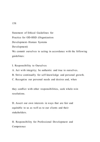 158
Statement of Ethical Guidelines for
Practice for OD-HSD (Organization
Development–Human Systems
Development)
We commit ourselves to acting in accordance with the following
guidelines:
I. Responsibility to Ourselves
A. Act with integrity; be authentic and true to ourselves.
B. Strive continually for self-knowledge and personal growth.
C. Recognize our personal needs and desires and, when
they conflict with other responsibilities, seek whole-win
resolutions.
D. Assert our own interests in ways that are fair and
equitable to us as well as to our clients and their
stakeholders.
II. Responsibility for Professional Development and
Competence
 