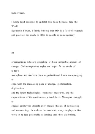 hypocritical.
I wrote (and continue to update) this book because, like the
World
Economic Forum, I firmly believe that OD as a field of research
and practice has much to offer to people in contemporary
23
organizations who are struggling with an incredible amount of
change. Old management styles no longer fit the needs of
today’s
workplace and workers. New organizational forms are emerging
to
cope with the increasing pace of change, globalization,
digitization
and the latest technologies, economic pressures, and the
expectations of the contemporary workforce. Managers struggle
to
engage employees despite ever-present threats of downsizing
and outsourcing. In such an environment, many employees find
work to be less personally satisfying than they did before.
 