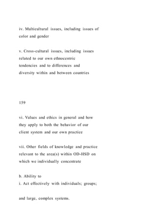 iv. Multicultural issues, including issues of
color and gender
v. Cross-cultural issues, including issues
related to our own ethnocentric
tendencies and to differences and
diversity within and between countries
159
vi. Values and ethics in general and how
they apply to both the behavior of our
client system and our own practice
vii. Other fields of knowledge and practice
relevant to the area(s) within OD-HSD on
which we individually concentrate
b. Ability to
i. Act effectively with individuals; groups;
and large, complex systems.
 