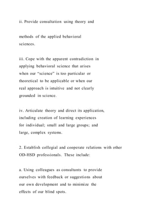 ii. Provide consultation using theory and
methods of the applied behavioral
sciences.
iii. Cope with the apparent contradiction in
applying behavioral science that arises
when our “science” is too particular or
theoretical to be applicable or when our
real approach is intuitive and not clearly
grounded in science.
iv. Articulate theory and direct its application,
including creation of learning experiences
for individual; small and large groups; and
large, complex systems.
2. Establish collegial and cooperate relations with other
OD-HSD professionals. These include:
a. Using colleagues as consultants to provide
ourselves with feedback or suggestions about
our own development and to minimize the
effects of our blind spots.
 