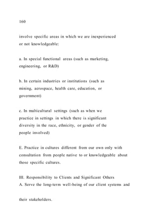 160
involve specific areas in which we are inexperienced
or not knowledgeable:
a. In special functional areas (such as marketing,
engineering, or R&D)
b. In certain industries or institutions (such as
mining, aerospace, health care, education, or
government)
c. In multicultural settings (such as when we
practice in settings in which there is significant
diversity in the race, ethnicity, or gender of the
people involved)
E. Practice in cultures different from our own only with
consultation from people native to or knowledgeable about
those specific cultures.
III. Responsibility to Clients and Significant Others
A. Serve the long-term well-being of our client systems and
their stakeholders.
 