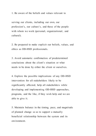 1. Be aware of the beliefs and values relevant to
serving our clients, including our own, our
profession’s, our culture’s, and those of the people
with whom we work (personal, organizational, and
cultural).
2. Be prepared to make explicit our beliefs, values, and
ethics as OD-HSD professionals.
3. Avoid automatic confirmation of predetermined
conclusions about the client’s situation or what
needs to be done by either the client or ourselves.
4. Explore the possible implications of any OD-HSD
intervention for all stakeholders likely to be
significantly affected; help all stakeholders while
developing and implementing OD-HSD approaches,
programs, and the like, if they wish help and we are
able to give it.
5. Maintain balance in the timing, pace, and magnitude
of planned change so as to support a mutually
beneficial relationship between the system and its
environment.
 