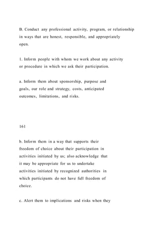 B. Conduct any professional activity, program, or relationship
in ways that are honest, responsible, and appropriately
open.
1. Inform people with whom we work about any activity
or procedure in which we ask their participation.
a. Inform them about sponsorship, purpose and
goals, our role and strategy, costs, anticipated
outcomes, limitations, and risks.
161
b. Inform them in a way that supports their
freedom of choice about their participation in
activities initiated by us; also acknowledge that
it may be appropriate for us to undertake
activities initiated by recognized authorities in
which participants do not have full freedom of
choice.
c. Alert them to implications and risks when they
 