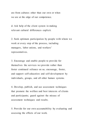 are from cultures other than our own or when
we are at the edge of our competence.
d. Ask help of the client system in making
relevant cultural differences explicit.
2. Seek optimum participation by people with whom we
work at every step of the process, including
managers, labor unions, and workers’
representatives.
3. Encourage and enable people to provide for
themselves the services we provide rather than
foster continued reliance on us; encourage, foster,
and support self-education and self-development by
individuals, groups, and all other human systems.
4. Develop, publish, and use assessment techniques
that promote the welfare and best interests of clients
and participants; guard against the misuse of
assessment techniques and results.
5. Provide for our own accountability by evaluating and
assessing the effects of our work.
 