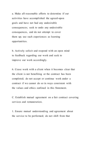 a. Make all reasonable efforts to determine if our
activities have accomplished the agreed-upon
goals and have not had any undesirable
consequences; seek to undo any undesirable
consequences, and do not attempt to cover
them up; use such experiences as learning
opportunities.
b. Actively solicit and respond with an open mind
to feedback regarding our work and seek to
improve our work accordingly.
6. Cease work with a client when it becomes clear that
the client is not benefiting or the contract has been
completed; do not accept or continue work under a
contract if we cannot do so in ways consistent with
the values and ethics outlined in this Statement.
C. Establish mutual agreement on a fair contract covering
services and remuneration.
1. Ensure mutual understanding and agreement about
the service to be performed; do not shift from that
 