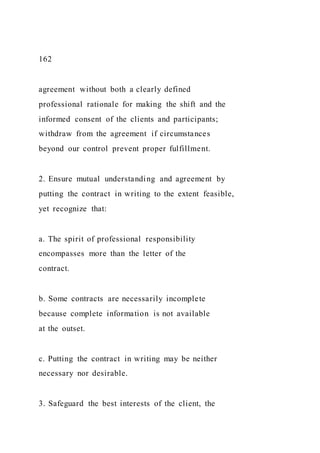 162
agreement without both a clearly defined
professional rationale for making the shift and the
informed consent of the clients and participants;
withdraw from the agreement if circumstances
beyond our control prevent proper fulfillment.
2. Ensure mutual understanding and agreement by
putting the contract in writing to the extent feasible,
yet recognize that:
a. The spirit of professional responsibility
encompasses more than the letter of the
contract.
b. Some contracts are necessarily incomplete
because complete information is not available
at the outset.
c. Putting the contract in writing may be neither
necessary nor desirable.
3. Safeguard the best interests of the client, the
 