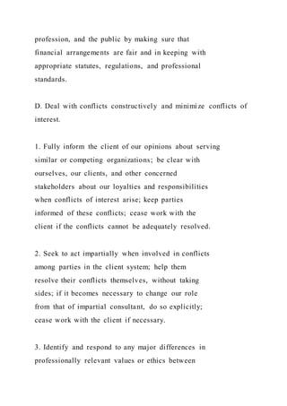 profession, and the public by making sure that
financial arrangements are fair and in keeping with
appropriate statutes, regulations, and professional
standards.
D. Deal with conflicts constructively and minimize conflicts of
interest.
1. Fully inform the client of our opinions about serving
similar or competing organizations; be clear with
ourselves, our clients, and other concerned
stakeholders about our loyalties and responsibilities
when conflicts of interest arise; keep parties
informed of these conflicts; cease work with the
client if the conflicts cannot be adequately resolved.
2. Seek to act impartially when involved in conflicts
among parties in the client system; help them
resolve their conflicts themselves, without taking
sides; if it becomes necessary to change our role
from that of impartial consultant, do so explicitly;
cease work with the client if necessary.
3. Identify and respond to any major differences in
professionally relevant values or ethics between
 