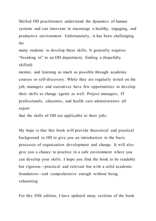 Skilled OD practitioners understand the dynamics of human
systems and can intervene to encourage a healthy, engaging, and
productive environment. Unfortunately, it has been challenging
for
many students to develop these skills. It generally requires
“breaking in” to an OD department, finding a (hopefully
skilled)
mentor, and learning as much as possible through academic
courses or self-discovery. While they are regularly tested on the
job, managers and executives have few opportunities to develop
their skills as change agents as well. Project managers, IT
professionals, educators, and health care administrators all
report
that the skills of OD are applicable to their jobs.
My hope is that this book will provide theoretical and practical
background in OD to give you an introduction to the basic
processes of organization development and change. It will also
give you a chance to practice in a safe environment where you
can develop your skills. I hope you find the book to be readable
but rigorous—practical and relevant but with a solid academic
foundation—and comprehensive enough without being
exhausting.
For this fifth edition, I have updated many sections of the book
 