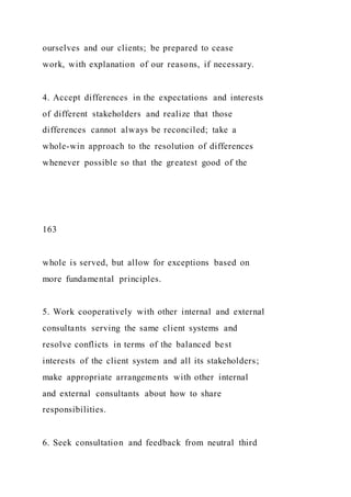 ourselves and our clients; be prepared to cease
work, with explanation of our reasons, if necessary.
4. Accept differences in the expectations and interests
of different stakeholders and realize that those
differences cannot always be reconciled; take a
whole-win approach to the resolution of differences
whenever possible so that the greatest good of the
163
whole is served, but allow for exceptions based on
more fundamental principles.
5. Work cooperatively with other internal and external
consultants serving the same client systems and
resolve conflicts in terms of the balanced best
interests of the client system and all its stakeholders;
make appropriate arrangements with other internal
and external consultants about how to share
responsibilities.
6. Seek consultation and feedback from neutral third
 