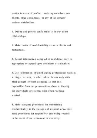 parties in cases of conflict involving ourselves, our
clients, other consultants, or any of the systems’
various stakeholders.
E. Define and protect confidentiality in our client
relationships.
1. Make limits of confidentiality clear to clients and
participants.
2. Reveal information accepted in confidence only to
appropriate or agreed-upon recipients or authorities.
3. Use information obtained during professional work in
writings, lectures, or other public forums only with
prior consent or when disguised so that it is
impossible from our presentations alone to identify
the individuals or systems with whom we have
worked.
4. Make adequate provisions for maintaining
confidentiality in the storage and disposal of records;
make provisions for responsibly preserving records
in the event of our retirement or disability.
 