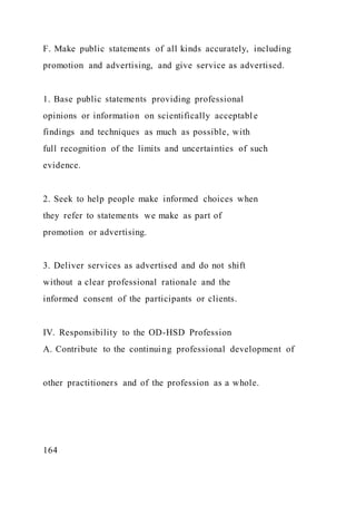 F. Make public statements of all kinds accurately, including
promotion and advertising, and give service as advertised.
1. Base public statements providing professional
opinions or information on scientifically acceptable
findings and techniques as much as possible, with
full recognition of the limits and uncertainties of such
evidence.
2. Seek to help people make informed choices when
they refer to statements we make as part of
promotion or advertising.
3. Deliver services as advertised and do not shift
without a clear professional rationale and the
informed consent of the participants or clients.
IV. Responsibility to the OD-HSD Profession
A. Contribute to the continuing professional development of
other practitioners and of the profession as a whole.
164
 