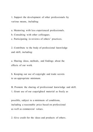 1. Support the development of other professionals by
various means, including:
a. Mentoring with less experienced professionals.
b. Consulting with other colleagues.
c. Participating in reviews of others’ practices.
2. Contribute to the body of professional knowledge
and skill, including:
a. Sharing ideas, methods, and findings about the
effects of our work.
b. Keeping our use of copyright and trade secrets
to an appropriate minimum.
B. Promote the sharing of professional knowledge and skill.
1. Grant use of our copyrighted material as freely as
possible, subject to a minimum of conditions,
including a reasonable price based on professional
as well as commercial values.
2. Give credit for the ideas and products of others.
 