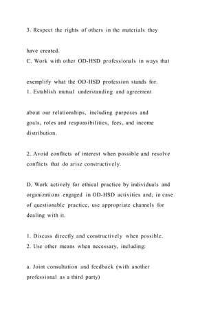 3. Respect the rights of others in the materials they
have created.
C. Work with other OD-HSD professionals in ways that
exemplify what the OD-HSD profession stands for.
1. Establish mutual understanding and agreement
about our relationships, including purposes and
goals, roles and responsibilities, fees, and income
distribution.
2. Avoid conflicts of interest when possible and resolve
conflicts that do arise constructively.
D. Work actively for ethical practice by individuals and
organizations engaged in OD-HSD activities and, in case
of questionable practice, use appropriate channels for
dealing with it.
1. Discuss directly and constructively when possible.
2. Use other means when necessary, including:
a. Joint consultation and feedback (with another
professional as a third party)
 