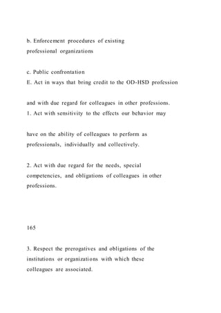 b. Enforcement procedures of existing
professional organizations
c. Public confrontation
E. Act in ways that bring credit to the OD-HSD profession
and with due regard for colleagues in other professions.
1. Act with sensitivity to the effects our behavior may
have on the ability of colleagues to perform as
professionals, individually and collectively.
2. Act with due regard for the needs, special
competencies, and obligations of colleagues in other
professions.
165
3. Respect the prerogatives and obligations of the
institutions or organizations with which these
colleagues are associated.
 