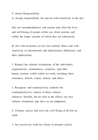 V. Social Responsibility
A. Accept responsibility for and act with sensitivity to the fact
that our recommendations and actions may alter the lives
and well-being of people within our client systems and
within the larger systems of which they are subsystems.
B. Act with awareness of our own cultural filters and with
sensitivity to international and multicultural differences and
their implications.
1. Respect the cultural orientations of the individuals,
organizations, communities, countries, and other
human systems within which we work, including their
customers, beliefs, values, morals, and ethics.
2. Recognize and constructively confront the
counterproductive aspects of those cultures
whenever feasible, but be alert to the effects our own
cultural orientation may have on our judgments.
C. Promote justice and serve the well-being of all life on
earth.
1. Act assertively with our clients to promote justice
 