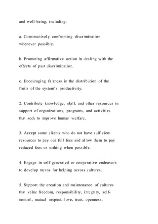 and well-being, including:
a. Constructively confronting discrimination
whenever possible.
b. Promoting affirmative action in dealing with the
effects of past discrimination.
c. Encouraging fairness in the distribution of the
fruits of the system’s productivity.
2. Contribute knowledge, skill, and other resources in
support of organizations, programs, and activities
that seek to improve human welfare.
3. Accept some clients who do not have sufficient
resources to pay our full fees and allow them to pay
reduced fees or nothing when possible.
4. Engage in self-generated or cooperative endeavors
to develop means for helping across cultures.
5. Support the creation and maintenance of cultures
that value freedom, responsibility, integrity, self-
control, mutual respect, love, trust, openness,
 