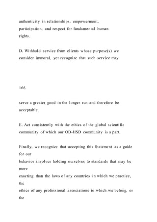 authenticity in relationships, empowerment,
participation, and respect for fundamental human
rights.
D. Withhold service from clients whose purpose(s) we
consider immoral, yet recognize that such service may
166
serve a greater good in the longer run and therefore be
acceptable.
E. Act consistently with the ethics of the global scientific
community of which our OD-HSD community is a part.
Finally, we recognize that accepting this Statement as a guide
for our
behavior involves holding ourselves to standards that may be
more
exacting than the laws of any countries in which we practice,
the
ethics of any professional associations to which we belong, or
the
 