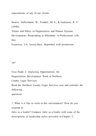expectations of any of our clients.
Source: Gellermann, W., Frankel, M. S., & Ladenson, R. F.
(1990).
Values and Ethics in Organization and Human Systems
Development: Responding to Dilemmas in Professional Life.
San
Francisco, CA: Jossey-Bass. Reprinted with permission.
167
Case Study 2: Analyzing Opportunities for
Organization Development Work at Northern
County Legal Services
Read the Northern County Legal Services case and consider the
following
questions:
1. What is it like to work in this environment? How do you
respond to
Julie as a leader? Compare Julie as a leader with some of the
descriptions of leadership styles provided in Chapter 2.
 