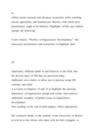 to
reflect recent research and advances in practice while retaining
classic approaches and foundational theories with which most
practitioners ought to be familiar. Highlights of this new edition
include the following:
A new feature, “Profiles in Organization Development,” that
showcases practitioners and researchers to highlight their
24
experience, different paths to and histories in the field, and
the diverse types of OD that are practiced today
Additional case studies to allow you to practice using OD
concepts and skills
A revision to Chapters 12 and 13 to highlight the growing
importance of organization design and culture interventions
Additional examples of global issues in organization
development
New readings at the end of each chapter, where appropriate
My continued thanks to the students at the University of Denver
as well as to the clients who share with me their struggles in
 