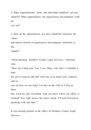 2. What organizational, team, and individual problems can you
identify? What opportunities for organization development work
do
you see?
3. How do the opportunities you have identified illustrate the
values
and ethical beliefs of organization development identified in
this
chapter?
“Good morning. Northern County Legal Services,” Christina
said.
“How can I help you? Yes, I see. Okay, why don’t I schedule a
time
for you to stop by and talk with one of us about your situation
and we
can see how we can help? I’m free on the 12th at 3:30 p.m.
Does
that work for you? Excellent. And you know where our office is
located? Yes, right across the street. Good. I’ll look forward to
speaking with you then.”
It was already packed in the office of Northern County Legal
Services
 