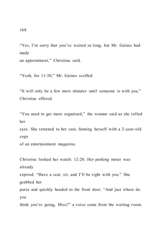 168
“Yes, I’m sorry that you’ve waited so long, but Mr. Gaines had
made
an appointment,” Christina said.
“Yeah, for 11:30,” Mr. Gaines scoffed.
“It will only be a few more minutes until someone is with you,”
Christina offered.
“You need to get more organized,” the woman said as she rolled
her
eyes. She returned to her seat, fanning herself with a 2-year-old
copy
of an entertainment magazine.
Christina looked her watch: 12:20. Her parking meter was
already
expired. “Have a seat, sir, and I’ll be right with you.” She
grabbed her
purse and quickly headed to the front door. “And just where do
you
think you’re going, Miss?” a voice came from the waiting room.
 