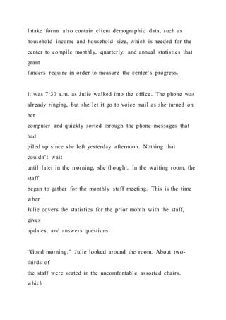 Intake forms also contain client demographic data, such as
household income and household size, which is needed for the
center to compile monthly, quarterly, and annual statistics that
grant
funders require in order to measure the center’s progress.
It was 7:30 a.m. as Julie walked into the office. The phone was
already ringing, but she let it go to voice mail as she turned on
her
computer and quickly sorted through the phone messages that
had
piled up since she left yesterday afternoon. Nothing that
couldn’t wait
until later in the morning, she thought. In the waiting room, the
staff
began to gather for the monthly staff meeting. This is the time
when
Julie covers the statistics for the prior month with the staff,
gives
updates, and answers questions.
“Good morning.” Julie looked around the room. About two-
thirds of
the staff were seated in the uncomfortable assorted chairs,
which
 