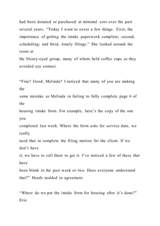 had been donated or purchased at minimal cost over the past
several years. “Today I want to cover a few things. First, the
importance of getting the intake paperwork complete; second,
scheduling; and third, timely filings.” She looked around the
room at
the bleary-eyed group, many of whom held coffee cups as they
avoided eye contact.
“Fine? Good. Melinda? I noticed that many of you are making
the
same mistake as Melinda in failing to fully complete page 6 of
the
housing intake form. For example, here’s the copy of the one
you
completed last week. Where the form asks for service date, we
really
need that to complete the filing motion for the client. If we
don’t have
it, we have to call them to get it. I’ve noticed a few of these that
have
been blank in the past week or two. Does everyone understand
that?” Heads nodded in agreement.
“Where do we put the intake form for housing after it’s done?”
Eric
 